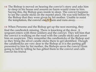 
 The Bishop is moved on hearing the convict’s story and asks him
to sleep in his house and assures no harm would come to him.
Saying this, the Bishop goes inside to sleep. The convict happens
to see the candle sticks on the mantel piece. He was told before by
the Bishop that they were given by his mother. Unable to resist
the temptation, the convict steals them and runs away.
 When Persome and the Bishop get up the next morning, they
find the candlestick missing. There is knocking at the door. A
sergeant enters with three soldiers and the convict. They tell him that
the convict is walking on the road with the candle sticks and arrest
him on suspicion. They remember the candlesticks of the Bishop and
so they bring the silver candle sticks there to get identified. Though
the candlesticks are very dear to the Bishop as it is the parting gift
presented to him by his mother, the Bishops saves the convict from
going to hell by telling he has gifted them to the convict and calls
convict his friend.
 