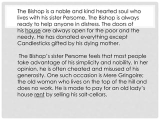 The Bishop is a noble and kind hearted soul who
lives with his sister Persome. The Bishop is always
ready to help anyone in distress. The doors of
his house are always open for the poor and the
needy. He has donated everything except
Candlesticks gifted by his dying mother.
The Bishop’s sister Persome feels that most people
take advantage of his simplicity and nobility. In her
opinion, he is often cheated and misused of his
generosity. One such occasion is Mere Gringoire;
the old woman who lives on the top of the hill and
does no work. He is made to pay for an old lady’s
house rent by selling his salt-cellars.
 