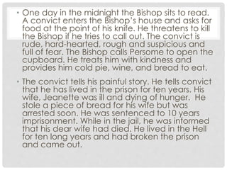 • One day in the midnight the Bishop sits to read.
A convict enters the Bishop’s house and asks for
food at the point of his knife. He threatens to kill
the Bishop if he tries to call out. The convict is
rude, hard-hearted, rough and suspicious and
full of fear. The Bishop calls Persome to open the
cupboard. He treats him with kindness and
provides him cold pie, wine, and bread to eat.
• The convict tells his painful story. He tells convict
that he has lived in the prison for ten years. His
wife, Jeanette was ill and dying of hunger. He
stole a piece of bread for his wife but was
arrested soon. He was sentenced to 10 years
imprisonment. While in the jail, he was informed
that his dear wife had died. He lived in the Hell
for ten long years and had broken the prison
and came out.
 