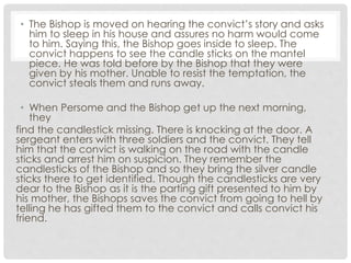 • The Bishop is moved on hearing the convict’s story and asks
him to sleep in his house and assures no harm would come
to him. Saying this, the Bishop goes inside to sleep. The
convict happens to see the candle sticks on the mantel
piece. He was told before by the Bishop that they were
given by his mother. Unable to resist the temptation, the
convict steals them and runs away.
• When Persome and the Bishop get up the next morning,
they
find the candlestick missing. There is knocking at the door. A
sergeant enters with three soldiers and the convict. They tell
him that the convict is walking on the road with the candle
sticks and arrest him on suspicion. They remember the
candlesticks of the Bishop and so they bring the silver candle
sticks there to get identified. Though the candlesticks are very
dear to the Bishop as it is the parting gift presented to him by
his mother, the Bishops saves the convict from going to hell by
telling he has gifted them to the convict and calls convict his
friend.
 
