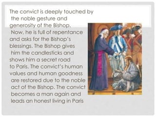 The convict is deeply touched by
the noble gesture and
generosity of the Bishop.
Now, he is full of repentance
and asks for the Bishop’s
blessings. The Bishop gives
him the candlesticks and
shows him a secret road
to Paris. The convict’s human
values and human goodness
are restored due to the noble
act of the Bishop. The convict
becomes a man again and
leads an honest living in Paris
 