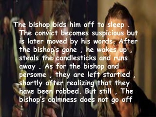 The bishop bids him off to sleep .
The convict becomes suspicious but
is later moved by his words. After
the bishop’s gone , he wakes up ,
steals the candlesticks and runs
away . As for the bishop and
persome , they are left startled ,
shortly after realizing that they
have been robbed. But still , The
bishop’s calmness does not go off
 
