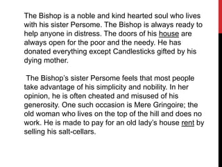 The Bishop is a noble and kind hearted soul who lives
with his sister Persome. The Bishop is always ready to
help anyone in distress. The doors of his house are
always open for the poor and the needy. He has
donated everything except Candlesticks gifted by his
dying mother.
The Bishop’s sister Persome feels that most people
take advantage of his simplicity and nobility. In her
opinion, he is often cheated and misused of his
generosity. One such occasion is Mere Gringoire; the
old woman who lives on the top of the hill and does no
work. He is made to pay for an old lady’s house rent by
selling his salt-cellars.
 