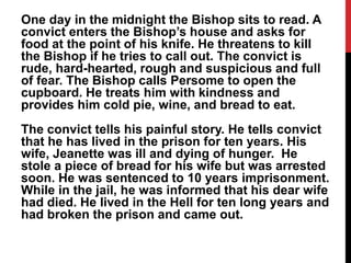 One day in the midnight the Bishop sits to read. A
convict enters the Bishop’s house and asks for
food at the point of his knife. He threatens to kill
the Bishop if he tries to call out. The convict is
rude, hard-hearted, rough and suspicious and full
of fear. The Bishop calls Persome to open the
cupboard. He treats him with kindness and
provides him cold pie, wine, and bread to eat.
The convict tells his painful story. He tells convict
that he has lived in the prison for ten years. His
wife, Jeanette was ill and dying of hunger. He
stole a piece of bread for his wife but was arrested
soon. He was sentenced to 10 years imprisonment.
While in the jail, he was informed that his dear wife
had died. He lived in the Hell for ten long years and
had broken the prison and came out.
 