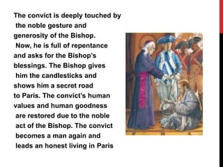 The convict is deeply touched by
the noble gesture and
generosity of the Bishop.
Now, he is full of repentance
and asks for the Bishop’s
blessings. The Bishop gives
him the candlesticks and
shows him a secret road
to Paris. The convict’s human
values and human goodness
are restored due to the noble
act of the Bishop. The convict
becomes a man again and
leads an honest living in Paris
 