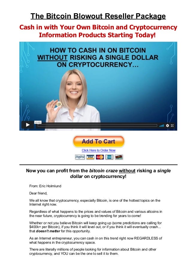The Bitcoin Blowout Reseller Package
Cash in with Your Own Bitcoin and Cryptocurrency
Information Products Starting Today! 
Now you can profit from the bitcoin craze without risking a single
dollar on cryptocurrency!
From: Eric Holmlund
Dear friend,
We all know that cryptocurrency, especially Bitcoin, is one of the hottest topics on the
Internet right now.
Regardless of what happens to the prices and values of Bitcoin and various altcoins in
the near future, cryptocurrency is going to be trending for years to come!
Whether or not you believe Bitcoin will keep going up (some predictions are calling for
$400k+ per Bitcoin), if you think it will level out, or if you think it will eventually crash...
that doesn't matter for this opportunity.
As an Internet entrepreneur, you can cash in on this trend right now REGARDLESS of
what happens in the cryptocurrency space.
There are literally millions of people looking for information about Bitcoin and other
cryptocurrency, and YOU can be the one to sell it to them.
13:01
 