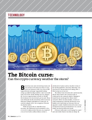 Technology
74 | GlobeAsia April 2014
B
itcoin has seen some interesting twists and
turns of late, some almost worthy of a spy
novel. On February 10 Mt. Gox, the world’s
largest Bitcoin exchange, suspended trading,
citing a possible hacking incident. Later we would
learn that in the weeks leading up to its collapse,
Mt. Gox was experiencing as many as 150,000
DDoS (denial of service) attacks per second. These
were followed closely by hacking of the notorious
Silk Road 2 illegal marketplace on February 14
and the collapse of Mt. Gox competitor Flexcoin
shortly thereafter.
While not quite the St. Valentine’s Day
massacre, the Silk Road 2 hack resulted in a loss
of over $2.4 million while Flexcoin, too, reported
a loss of over half a million dollars, which it
attributed to hacker activity. Another victim of
the hacking epidemic, Slovenia’s Bitstamp, was
also forced to temporarily halt trading after a
DDoS attack on its servers.
The fallout from these disasters unfortunately
did not limit itself to the virtual world, as
evidenced by the untimely death of Singapore-
based Bitcoin exchange First Meta’s chief
executive officer Autumn Radtke. A victim of
what’s beginning to look like the Bitcoin curse,
Radtke was found dead on February 26 in an
apparent suicide. Radke had shared a news story
on depression among entrepreneurs via a social
media site shortly before her death.
If Bitcoin enthusiasts were hoping for a quiet
and uneventful March, fate did not oblige. By
The Bitcoin curse:
Can the crypto currency weather the storm?
IllustrationNelarealino
 