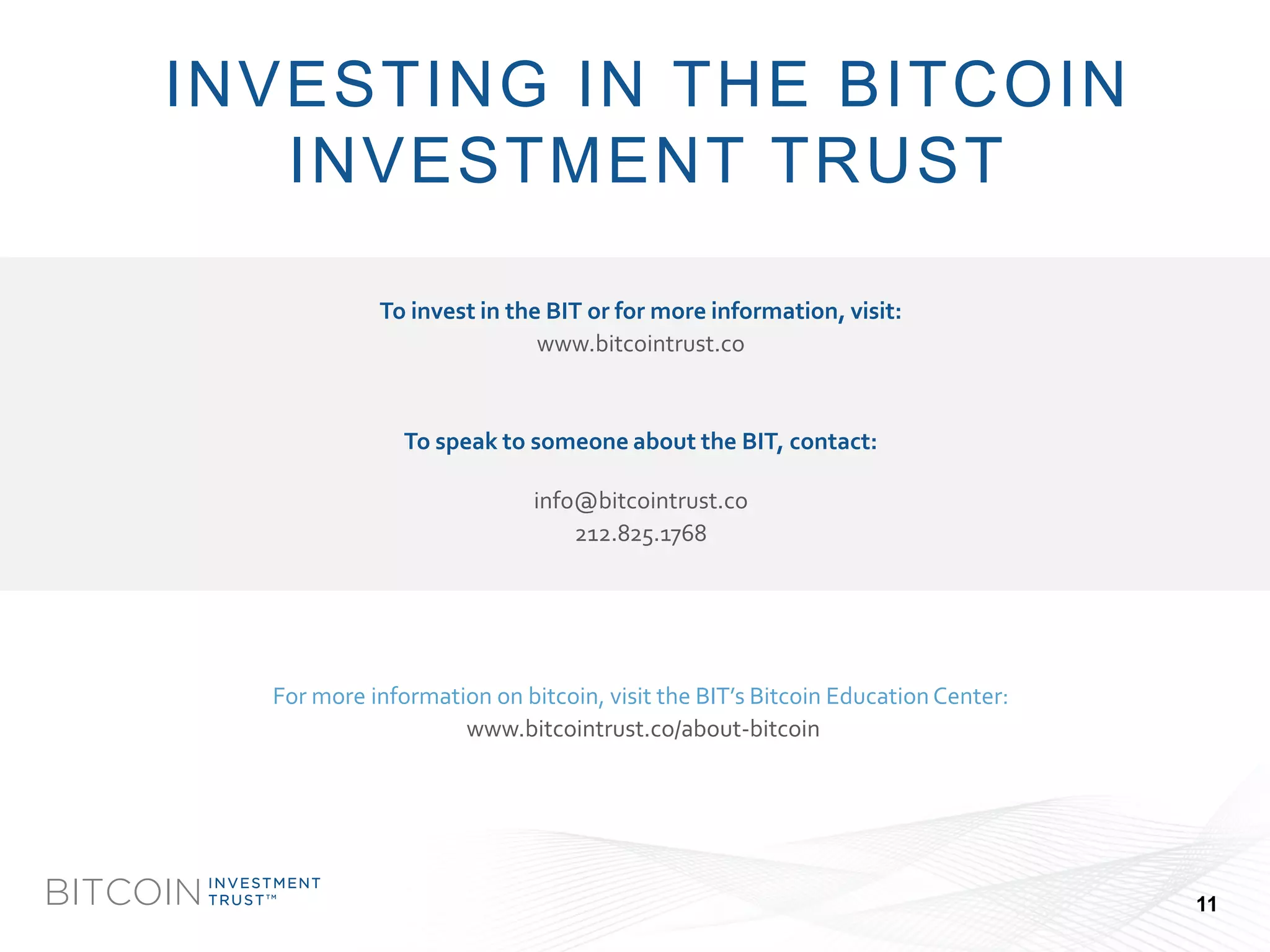 BITCOIN 
INVESTMENT 
TRUSTTM 
To invest in the BIT or for more information, visit: 
www.bitcointrust.co 
To speak to someone about the BIT, contact: 
info@bitcointrust.co 
212.825.1768 
For more information on bitcoin, visit the BIT’s Bitcoin Education Center: 
www.bitcointrust.co/about-bitcoin 
INVESTING IN THE BITCOIN INVESTMENT TRUST 
11  