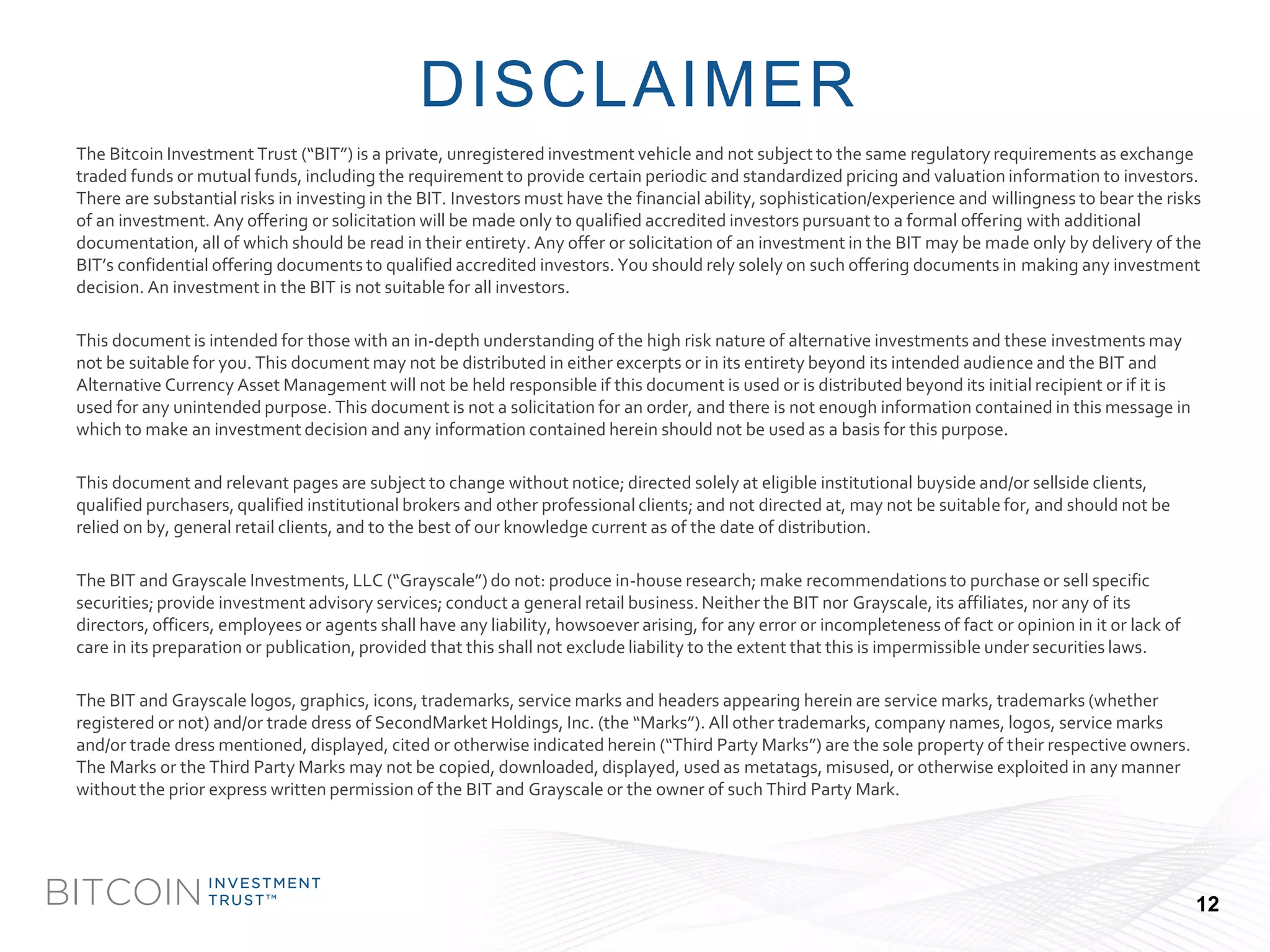 BITCOIN 
INVESTMENT 
TRUSTTM 
The Bitcoin Investment Trust (“BIT”) is a private, unregistered investment vehicle and not subject to the same regulatory requirements as exchange traded funds or mutual funds, including the requirement to provide certain periodic and standardized pricing and valuation information to investors. There are substantial risks in investing in the BIT. Investors must have the financial ability, sophistication/experience andwillingness to bear the risks of an investment. Any offering or solicitation will be made only to qualified accredited investors pursuant to a formal offeringwith additional documentation, all of which should be read in their entirety. Any offer or solicitation of an investment in the BIT may be made only by delivery of the BIT’s confidential offering documents to qualified accredited investors. You should rely solely on such offering documents inmaking any investment decision. An investment in the BIT is not suitable for all investors. 
This document is intended for those with an in-depth understanding of the high risk nature of alternative investments and these investments may not be suitable for you. This document may not be distributed in either excerpts or in its entirety beyond its intended audienceand the BIT and Alternative Currency Asset Management will not be held responsible if this document is used or is distributed beyond its initialrecipient or if it is used for any unintended purpose. This document is not a solicitation for an order, and there is not enough information containedin this message in which to make an investment decision and any information contained herein should not be used as a basis for this purpose. 
This document and relevant pages are subject to change without notice; directed solely at eligible institutional buysideand/or sellsideclients, qualified purchasers, qualified institutional brokers and other professional clients; and not directed at, may not be suitable for, and should not be relied on by, general retail clients, and to the best of our knowledge current as of the date of distribution. 
The BIT and Grayscale Investments, LLC (“Grayscale”) do not: produce in-house research; make recommendations to purchase or sellspecific securities; provide investment advisory services; conduct a general retail business. Neither the BIT nor Grayscale, its affiliates, nor any of its directors, officers, employees or agents shall have any liability, howsoever arising, for any error or incompleteness of factoropinion in it or lack of care in its preparation or publication, provided that this shall not exclude liability to the extent that this is impermissible under securities laws. 
The BIT and Grayscale logos, graphics, icons, trademarks, service marks and headers appearing herein are service marks, trademarks (whether registered or not) and/or trade dress of SecondMarket Holdings, Inc. (the “Marks”). All other trademarks, company names, logos, service marks and/or trade dress mentioned, displayed, cited or otherwise indicated herein (“Third Party Marks”) are the sole property of their respective owners. The Marks or the Third Party Marks may not be copied, downloaded, displayed, used as metatags, misused, or otherwise exploited in any manner without the prior express written permission of the BIT and Grayscale or the owner of such Third Party Mark. 
DISCLAIMER 
12 