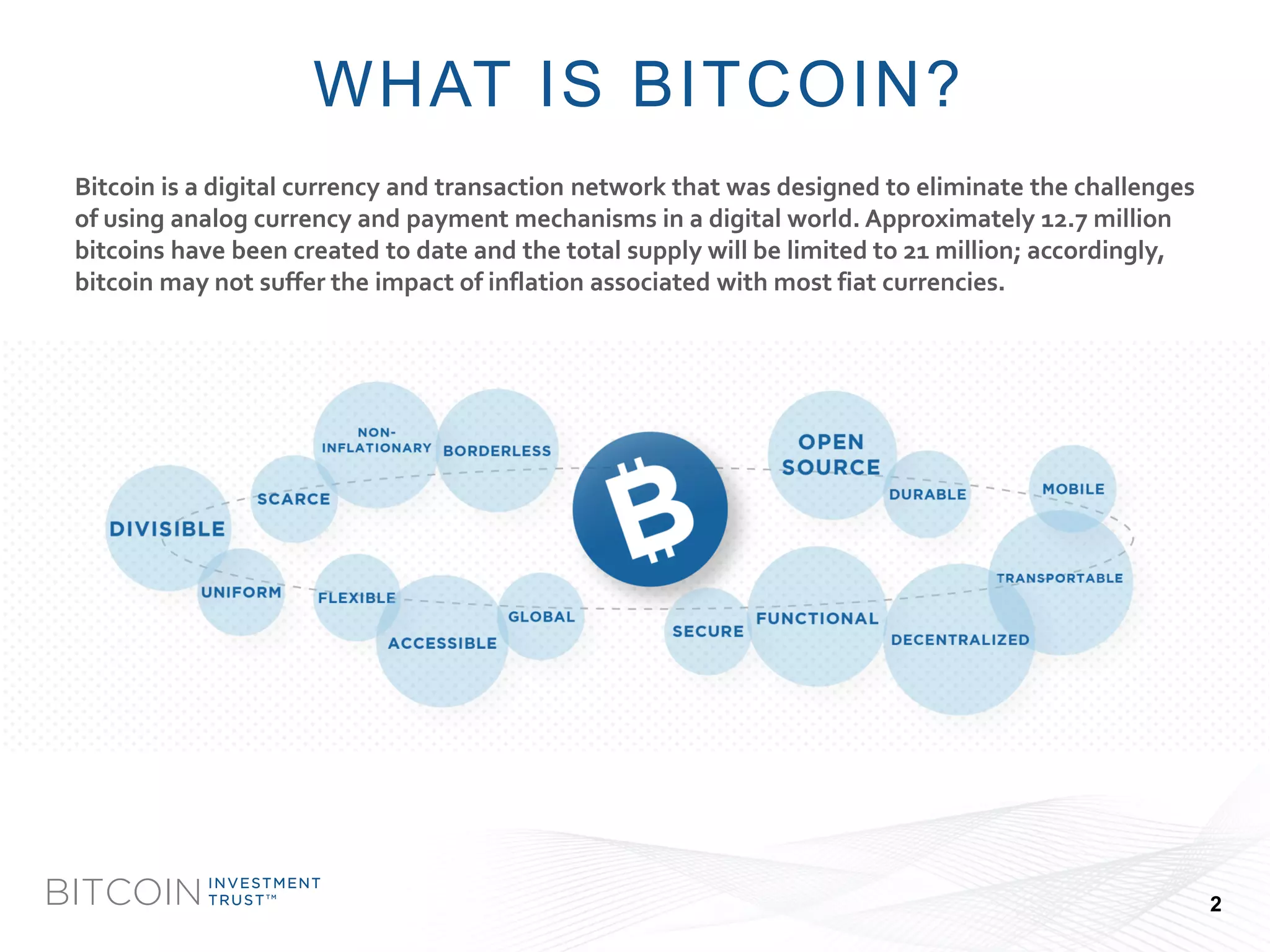 BITCOIN 
INVESTMENT 
TRUSTTM 
Bitcoin is a digital currency and transaction network that was designed to eliminate the challenges of using analog currency and payment mechanisms in a digital world. Approximately 12.7 million bitcoinshave been created to date and the total supply will be limited to 21 million; accordingly, bitcoinmay not suffer the impact of inflation associated with most fiat currencies. 
WHAT IS BITCOIN? 
2  
