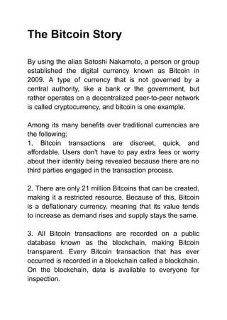 The Bitcoin Story
By using the alias Satoshi Nakamoto, a person or group
established the digital currency known as Bitcoin in
2009. A type of currency that is not governed by a
central authority, like a bank or the government, but
rather operates on a decentralized peer-to-peer network
is called cryptocurrency, and bitcoin is one example.
Among its many benefits over traditional currencies are
the following:
1. Bitcoin transactions are discreet, quick, and
affordable. Users don't have to pay extra fees or worry
about their identity being revealed because there are no
third parties engaged in the transaction process.
2. There are only 21 million Bitcoins that can be created,
making it a restricted resource. Because of this, Bitcoin
is a deflationary currency, meaning that its value tends
to increase as demand rises and supply stays the same.
3. All Bitcoin transactions are recorded on a public
database known as the blockchain, making Bitcoin
transparent. Every Bitcoin transaction that has ever
occurred is recorded in a blockchain called a blockchain.
On the blockchain, data is available to everyone for
inspection.
 