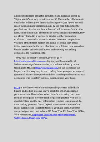 all existing bitcoins are not in circulation and currently stored in
“digital vaults” as a long term investment!). The number of bitcoins in
circulation will not grow dramatically anymore (see figure)and will
reach the maximum possible amount by the year 2140, while the
popularity of bitcoins and hence demand will increase. On the other
hand, since the amount of bitcoins in circulation is rather stable, they
are already traded in a way pretty similar to other currencies
or shares. It means that smart short term investers can profiton
volatility of the bitcoin market and earn a lot with a very small
initial investment. In the next chapters you will learn how to analyze
bitcoin market behavior and how to make buying and selling
decision at the right moments.
To buy your initial lot of bitcoins, you can go to
http://howdoyoubuybitcoins.com/, top-up your Bitcoin wallet at
Webmoney using other currencies, or purchase it directly on the
trading site. MtGox (https://www.mtgox.com/) is the oldest and the
largest one. It is very easy to start trading there: you open an account
(just email address is required) and then transfer your bitcoins to your
account or wire transfer your local currency from your bank.
BTC-e is another very useful trading marketplace for individuals
buying and selling bitcoins. Only a small fee of 0.2% is charged
per transaction. The site has a clear interface showing the current
median pricing and a recent trend. Registering on this web-site is
absolutely free and the only information required is your email. To
start trading, you need firstto deposit some amount in one of the
major currencies or transfer bitcoins if you have some. Currently
supported payment methods are: US Bank Wire, EU Bank Wire (SEPA),
Visa, Mastercard, Liqpay.com, unikarta.com, PerfectMoney.com,
WebCreds.com, Ukash.com, OKPay.
 