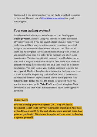discovered. If you are interested, you can find a wealth of resources
on internet. The web site of Elliott Wave International is a good
starting point.
Your own trading system?
Based on technical analysis knowledge, you can develop your
trading system. The firstthing you need to set is the timeframe
of your investment. If you can invest a large chunk of money, your
preference will be a long-term investment. Long-term technical
analysis produces more clear results since you can filterout all
these day-to-day price fluctuation and look at long-term trends. If
you cannot afford this, it is better to try medium and short range
investments. This is a complicated task and I would advise you to
start with a long-term technical analysis first,prove your ideas and
predictions using historical data, and only then focus on a shorter
timeframes. The next task of your trading system is to definethe
entry point. The firstthing here is to determine the long-term trend.
It is not advisable to open any position if the trend is downwards.
The last and the most important task of you trading system is to
definethe exit point. You need to decide for yourself when you
want to secure your profit (Take Profit level) and also place Stop
Loss level in the case when market starts to move in the opposite
direction.
Spoiler Alert:
You can develop your own system OR ... why not let an
automated Robot trade for you? How about trading on Autopilot
with a Bitcoin robot? By the end of our ebook, you will learn how
you can profit with Bitcoin on Autopilot without need to develop
a system yourself!
 