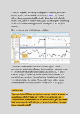 Forex (we hope this possibility will be provided shortly), established
currency pairs can be traded with bitcoins on Bit4X. This site also
offers a demo-account using Metatrader 4 together with a British
trading firm,VenetFX. To start trading, you need to register by sending
an email to the web-site support team and deposit 10 BTC on your
account.
Here is a screen shot of Metatrader 4 window:
The panels showing real-time data on currency pairs can be
conveniently resized, type of graph, timing and other parameters can
be adjusted individually for each graph (in the example, I re-scaled
GBP/USD graph to show daily information starting from Dec. 2011
and added two trendlines EMA 10 (red) and EMA50 (blue)). To help
you with predicting the trends, Fibonacci levels as well as a large
number of other technical indicators can be added to the graphs.
Spoiler Alert:
Too complicated? If you are not into manual trading, why not let
an automated Robot trade for you? How about trading on
Autopilot with Bitcoin robot? In the next chapter, you will learn
how you can profit with Bitcoin on Autopilot without the need
for any complex stuff!
 