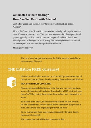 Automated Bitcoin trading?
How Can You Profit with Bitcoin?
Just a few years ago, the only way to profit was through so-called
“Mining”.
This is the “Hard Way”, for which you receive coins by helping the system
to verify secure transactions. This process requires a lot of computational
power, typically multi-core CPU system or specialized Bitcoin miners.
The algorithm is designed in such a way that mining becomes more and
more complex and less and less profitable with time.
Mining days are over!
The time has changed and we are the ONLY solution available to
increase your Bitcoins!
THE Inflation FREE currency!
Bitcoins are limited in amount... you can NOT produce them out of
thin air nor reprint them, thereby making them safe from inflation!
100% Secure! NON-CLOSABLE!
Bitcoins are unhackable lines of code that you can even stash on
your cellphone in an E-wallet or download to a USB stick and keep
them SAFE! Pay using them, store them, collect ‘em... the option is
yours!
To make it even better, Bitcoin is decentralized. No one owns it...
it’s like the Internet... you can shut down a machine but you can`t
kill it. It’s a living and expanding entity on its own.
So, no matter how hard a government might try to put it down...
they cannot succeed!
The bottom line to EARN them, however, is that...
 
