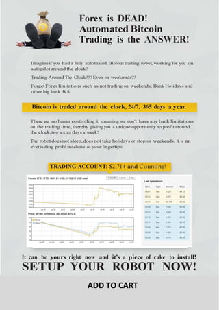 Forex is DEAD!
Automated Bitcoin
Trading is the ANSWER!
Imagine if you had a fully automated Bitcoin trading robot, working for you on
autopilot around the clock?
Trading Around The Clock??? Even on weekends??
Forget Forex limitations such as not trading on weekends, Bank Holidays and
other big bank B.S.
Bitcoin is traded around the clock, 24/7, 365 days a year.
There are no banks controlling it, meaning we don’t have any bank limitations
on the trading time, thereby giving you a unique opportunity to profit around
the clock, two extra days a week!
The Robot does not sleep, does not take holidays or stop on weekends. It is an
everlasting profit machine at your fingertips!
TRADING ACCOUNT: $2,714 and Counting!
It can be yours right now and it’s a piece of cake to install!
ADD TO CART
 
