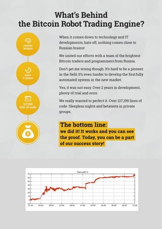 What’s Behind
the Bitcoin Robot Trading Engine?
When it comes down to technology and IT
developments, hats off, nothing comes close to
Russian brains!
We united our efforts with a team of the brightest
Bitcoin traders and programmers from Russia.
Don’t get me wrong though. It’s hard to be a pioneer
in the field.It’s even harder to develop the firstfully
automated system in the new market.
Yes, it was not easy. Over 2 years in development,
plenty of trial and error.
We really wanted to perfect it. Over 127,199 lines of
code. Sleepless nights and betatests in private
groups.
 