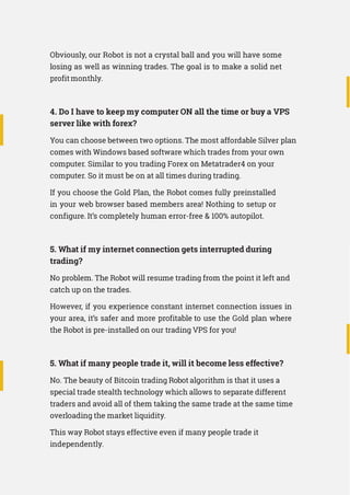 Obviously, our Robot is not a crystal ball and you will have some
losing as well as winning trades. The goal is to make a solid net
profit monthly.
4. Do I have to keep my computer ON all the time or buy a VPS
server like with forex?
You can choose between two options. The most affordable Silver plan
comes with Windows based software which trades from your own
computer. Similar to you trading Forex on Metatrader4 on your
computer. So it must be on at all times during trading.
If you choose the Gold Plan, the Robot comes fully preinstalled
in your web browser based members area! Nothing to setup or
configure. It’s completely human error-free  100% autopilot.
5. What if my internet connection gets interrupted during
trading?
No problem. The Robot will resume trading from the point it left and
catch up on the trades.
However, if you experience constant internet connection issues in
your area, it’s safer and more profitable to use the Gold plan where
the Robot is pre-installed on our trading VPS for you!
5. What if many people trade it, will it become less effective?
No. The beauty of Bitcoin trading Robot algorithm is that it uses a
special trade stealth technology which allows to separate different
traders and avoid all of them taking the same trade at the same time
overloading the market liquidity.
This way Robot stays effective even if many people trade it
independently.
 
