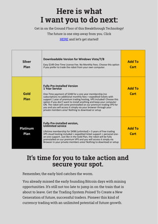 Here is what
I want you to do next:
Get in on the Ground Floor of this Breakthrough Technology!
The future is one step away from you. Click
HERE and let’s get started!
It’s time for you to take action and
secure your spot.
Remember, the early bird catches the worm.
You already missed the early founding Bitcoin days with mining
opportunities. It’s still not too late to jump in on the train that is
about to leave. Get the Trading System Poised To Create a New
Generation of future, successful traders. Pioneer this kind of
currency trading with an unlimited potential of future growth.
Silver
Plan
Downloadable Version for Windows Vista/7/8
Easy $149 One-Time License Fee. No Monthly Fees. Choose this option
if you prefer to trade the robot from your own computer.
Add To
Cart
Gold
Plan
Fully Pre-Installed Version
1 Year Service
One-Time payment of $248 for a one year membership (no
subscription) no additional monthly fees + expedited tickets with
support 1 year of premium trading hosting, VPS included! Choose this
option if you don’t want to install anything and keep your computer
ON. The robot will come preinstalled on our premium trading VPS for
you and you will access it simply via your browser through your
private members area! Nothing to download or setup
Add To
Cart
Platinum
Plan
Fully Pre-installed version,
Unlimited service
Lifetime membership for $498 (unlimited) + 3 years of free trading
VPS cloud hosting included + expedited ticket support + personal one-
on-one support. Just like in the Gold Plan, the robot will be fully
preinstalled on our premium VPS and you will access it simply via
Browser in your private members area! Nothing to download or setup
Add To
Cart
 