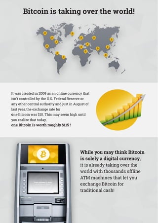Bitcoin is taking over the world!
It was created in 2009 as an online currency that
isn’t controlled by the U.S. Federal Reserve or
any other central authority and just in August of
last year, the exchange rate for
one Bitcoin was $10. This may seem high until
you realize that today,
one Bitcoin is worth roughly $115 !
While you may think Bitcoin
is solely a digital currency,
it is already taking over the
world with thousands offline
ATM machines that let you
exchange Bitcoin for
traditional cash!
 