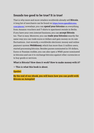 Sounds too good to be true? It is true!
That is why more and more retailers worldwide already sell Bitcoin.
A long list of merchants can be found on https://www.spendbitcoins.
com/places/; nowadays, you can spend your bitcoins on everything
from Amazon vouchers and T-shirts to apartment rentals in Berlin.
If you have your own internet business, you can accept Bitcoin
too. That is easy. Moreover, you can trade your bitcoins exactly the
same way you can trade euros or dollars and gain money on its rate
fluctuations. Just recently, a worldwide electronic money and online
payment system WebMoney, which has more than 11 million users,
started processing bitcoins. Besides purses nominated in US dollars,
Euros or Russian roubles, you can also open a WMX-purse nominated
in bitcoins and use it to exchange bitcoins against other currencies or
to buy goods or services.
What is Bitcoin? How does it work? How to make money with it?
— This is what this book is about.
Spoiler:
By the end of our ebook, you will learn how you can profit with
Bitcoin on Autopilot!
 