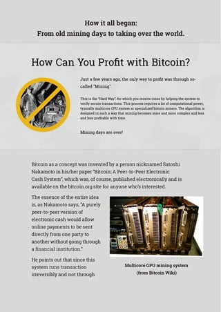 How it all began:
From old mining days to taking over the world.
Bitcoin as a concept was invented by a person nicknamed Satoshi
Nakamoto in his/her paper “Bitcoin: A Peer-to-Peer Electronic
Cash System”, which was, of course, published electronically and is
available on the bitcoin.org site for anyone who’s interested.
The essence of the entire idea
is, as Nakamoto says, “A purely
peer-to-peer version of
electronic cash would allow
online payments to be sent
directly from one party to
another without going through
a financial institution.”
He points out that since this
system runs transaction
irreversibly and not through
Multicore GPU mining system
(from Bitcoin Wiki)
 