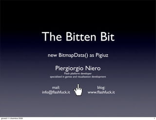 The Bitten Bit
                              new BitmapData() as Pigiuz

                                   Piergiorgio Niero
                                             Flash platform developer
                               specialized in games and visualization development



                                mail:                               blog:
                           info@ﬂashfuck.it                     www.ﬂashfuck.it




giovedì 11 dicembre 2008                                                            1
 