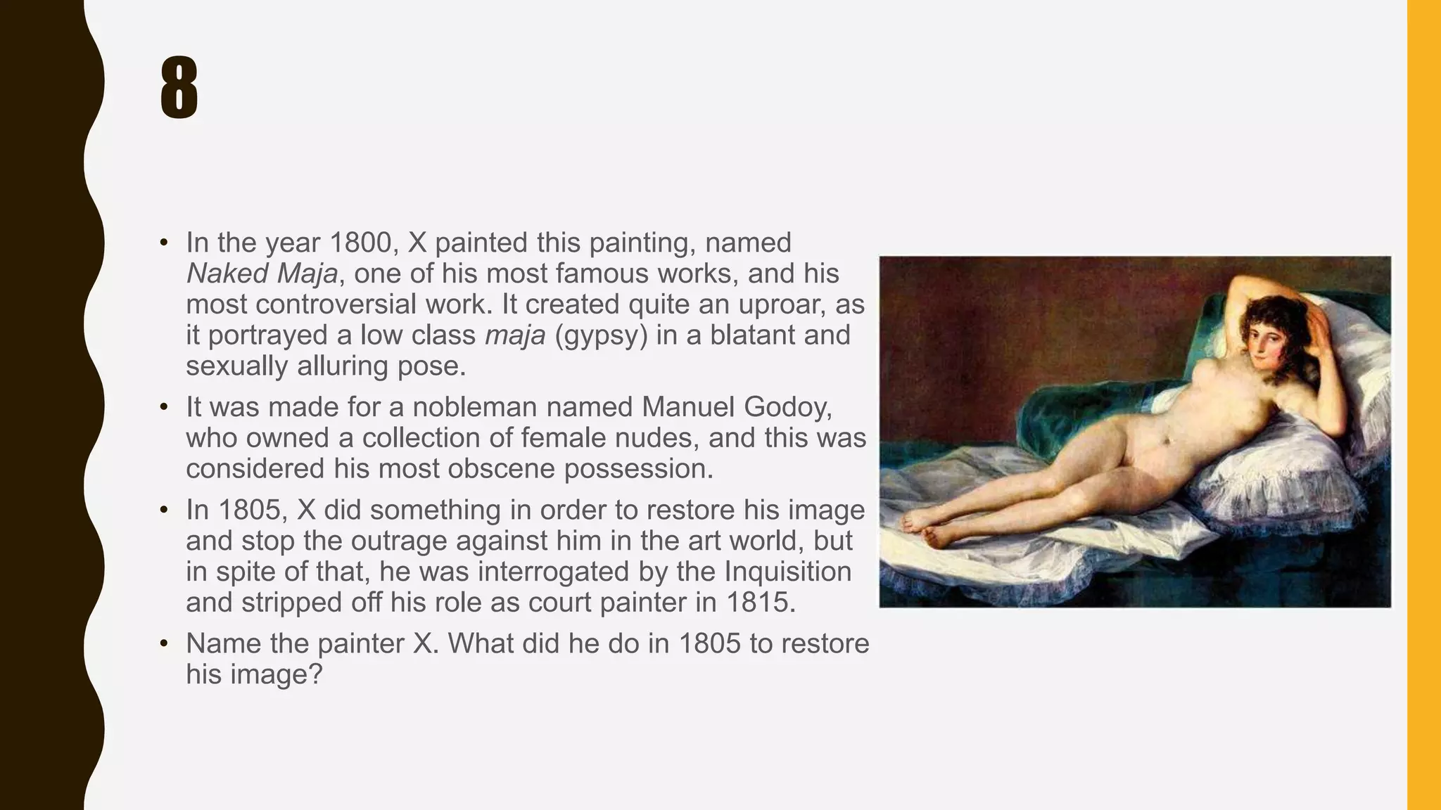 8
• In the year 1800, X painted this painting, named
Naked Maja, one of his most famous works, and his
most controversial work. It created quite an uproar, as
it portrayed a low class maja (gypsy) in a blatant and
sexually alluring pose.
• It was made for a nobleman named Manuel Godoy,
who owned a collection of female nudes, and this was
considered his most obscene possession.
• In 1805, X did something in order to restore his image
and stop the outrage against him in the art world, but
in spite of that, he was interrogated by the Inquisition
and stripped off his role as court painter in 1815.
• Name the painter X. What did he do in 1805 to restore
his image?
 