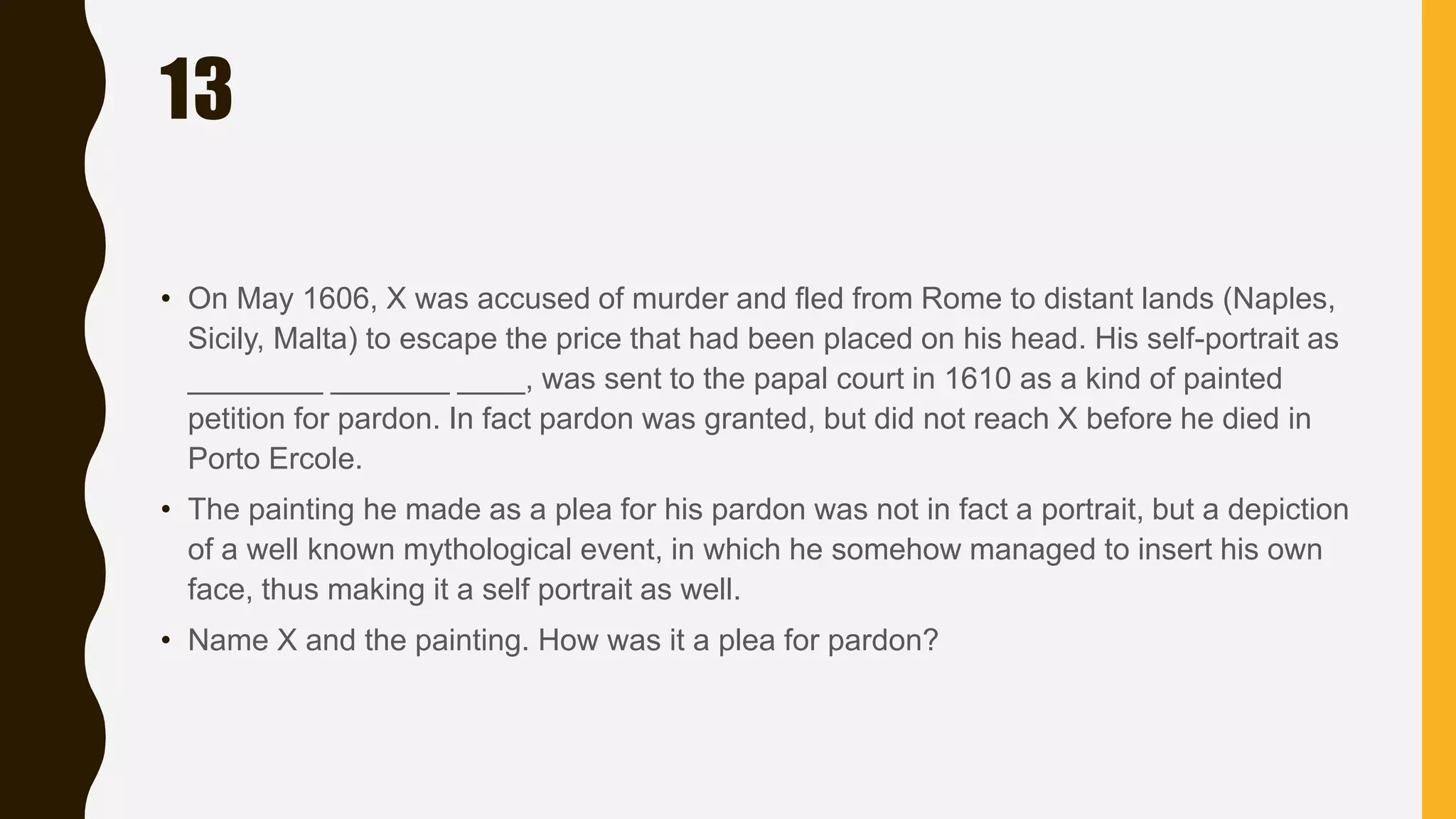 13
• On May 1606, X was accused of murder and fled from Rome to distant lands (Naples,
Sicily, Malta) to escape the price that had been placed on his head. His self-portrait as
________ _______ ____, was sent to the papal court in 1610 as a kind of painted
petition for pardon. In fact pardon was granted, but did not reach X before he died in
Porto Ercole.
• The painting he made as a plea for his pardon was not in fact a portrait, but a depiction
of a well known mythological event, in which he somehow managed to insert his own
face, thus making it a self portrait as well.
• Name X and the painting. How was it a plea for pardon?
 