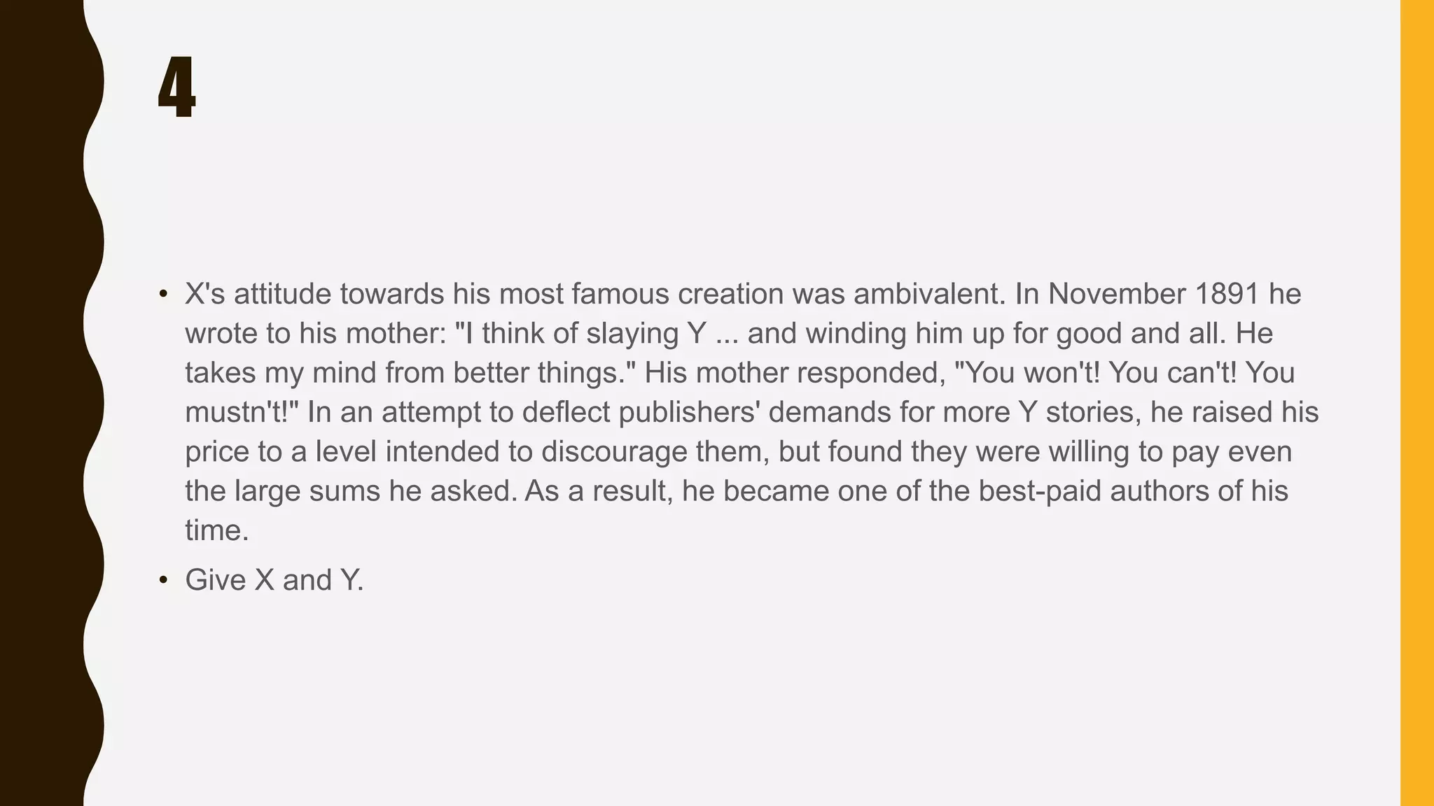 4
• X's attitude towards his most famous creation was ambivalent. In November 1891 he
wrote to his mother: "I think of slaying Y ... and winding him up for good and all. He
takes my mind from better things." His mother responded, "You won't! You can't! You
mustn't!" In an attempt to deflect publishers' demands for more Y stories, he raised his
price to a level intended to discourage them, but found they were willing to pay even
the large sums he asked. As a result, he became one of the best-paid authors of his
time.
• Give X and Y.
 