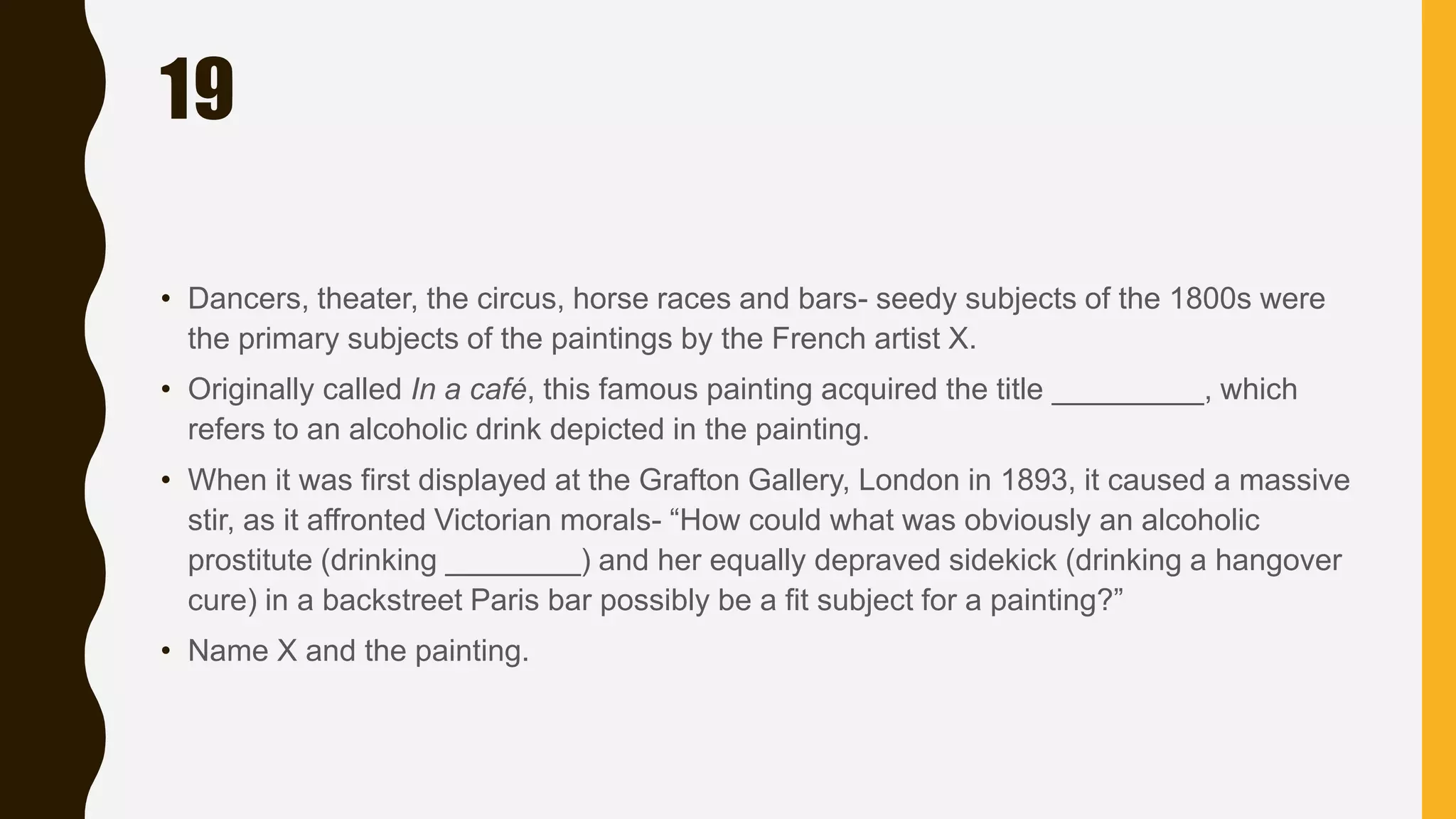 19
• Dancers, theater, the circus, horse races and bars- seedy subjects of the 1800s were
the primary subjects of the paintings by the French artist X.
• Originally called In a café, this famous painting acquired the title _________, which
refers to an alcoholic drink depicted in the painting.
• When it was first displayed at the Grafton Gallery, London in 1893, it caused a massive
stir, as it affronted Victorian morals- “How could what was obviously an alcoholic
prostitute (drinking ________) and her equally depraved sidekick (drinking a hangover
cure) in a backstreet Paris bar possibly be a fit subject for a painting?”
• Name X and the painting.
 