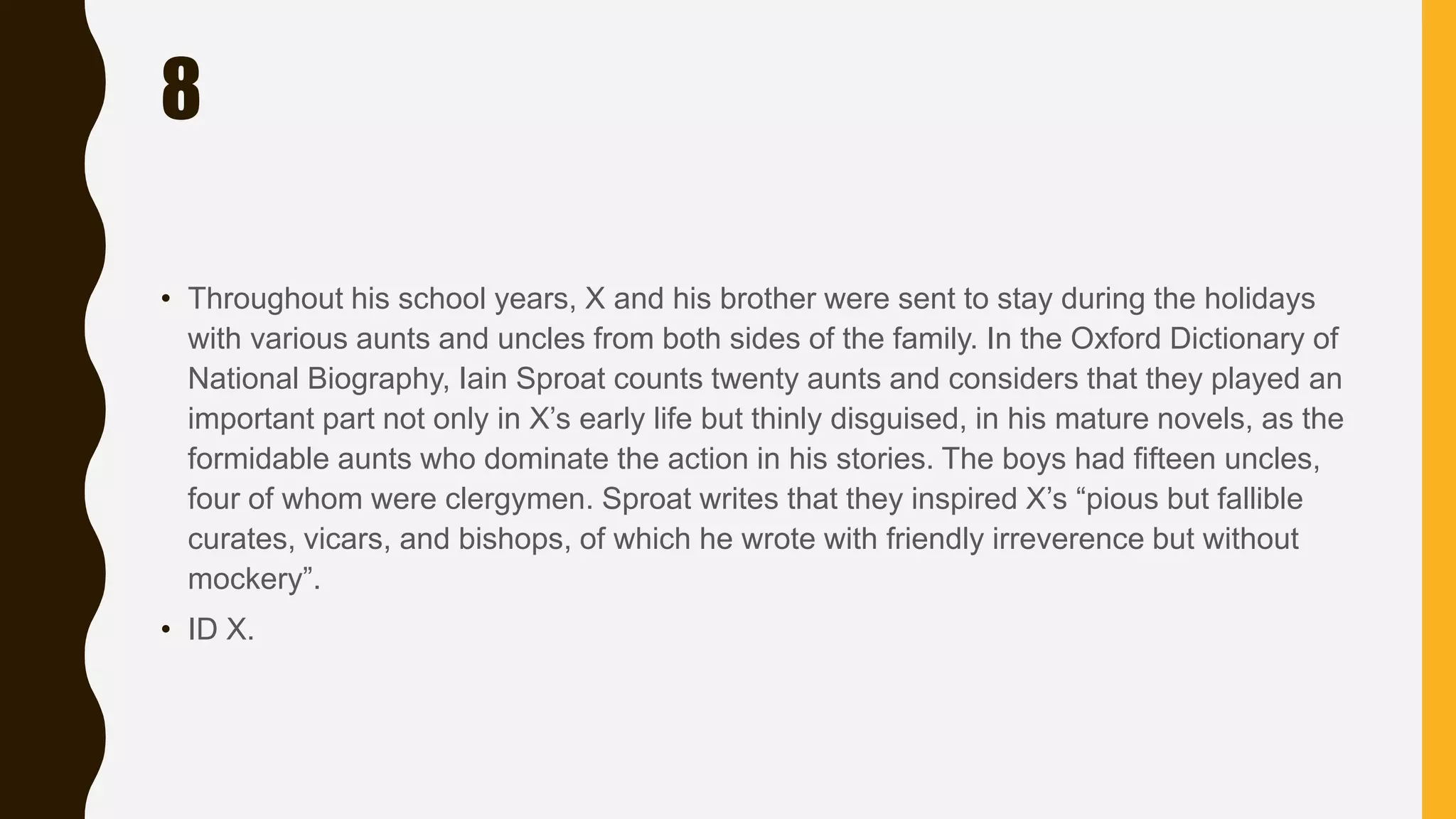 8
• Throughout his school years, X and his brother were sent to stay during the holidays
with various aunts and uncles from both sides of the family. In the Oxford Dictionary of
National Biography, Iain Sproat counts twenty aunts and considers that they played an
important part not only in X’s early life but thinly disguised, in his mature novels, as the
formidable aunts who dominate the action in his stories. The boys had fifteen uncles,
four of whom were clergymen. Sproat writes that they inspired X’s “pious but fallible
curates, vicars, and bishops, of which he wrote with friendly irreverence but without
mockery”.
• ID X.
 