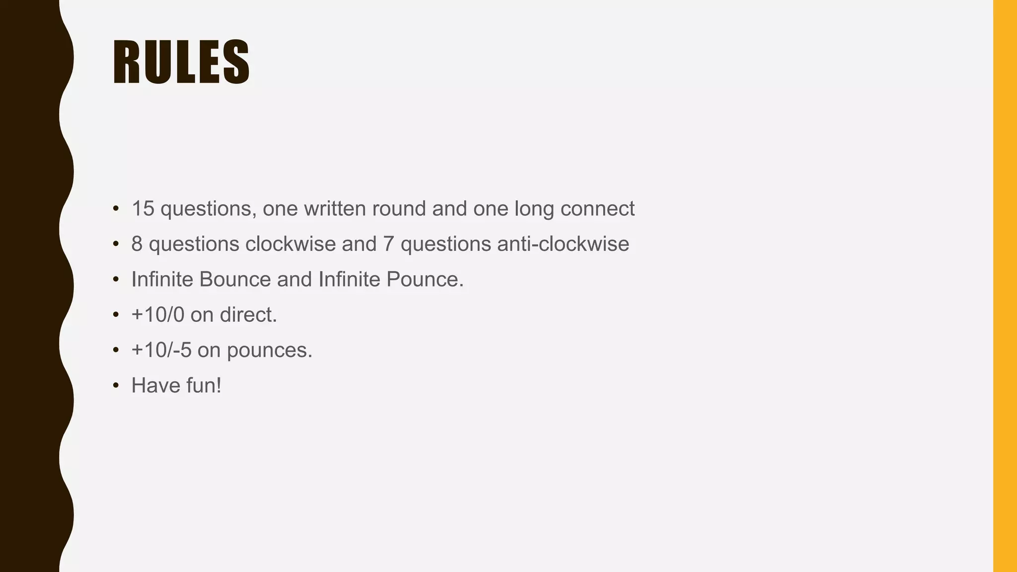 RULES
• 15 questions, one written round and one long connect
• 8 questions clockwise and 7 questions anti-clockwise
• Infinite Bounce and Infinite Pounce.
• +10/0 on direct.
• +10/-5 on pounces.
• Have fun!
 