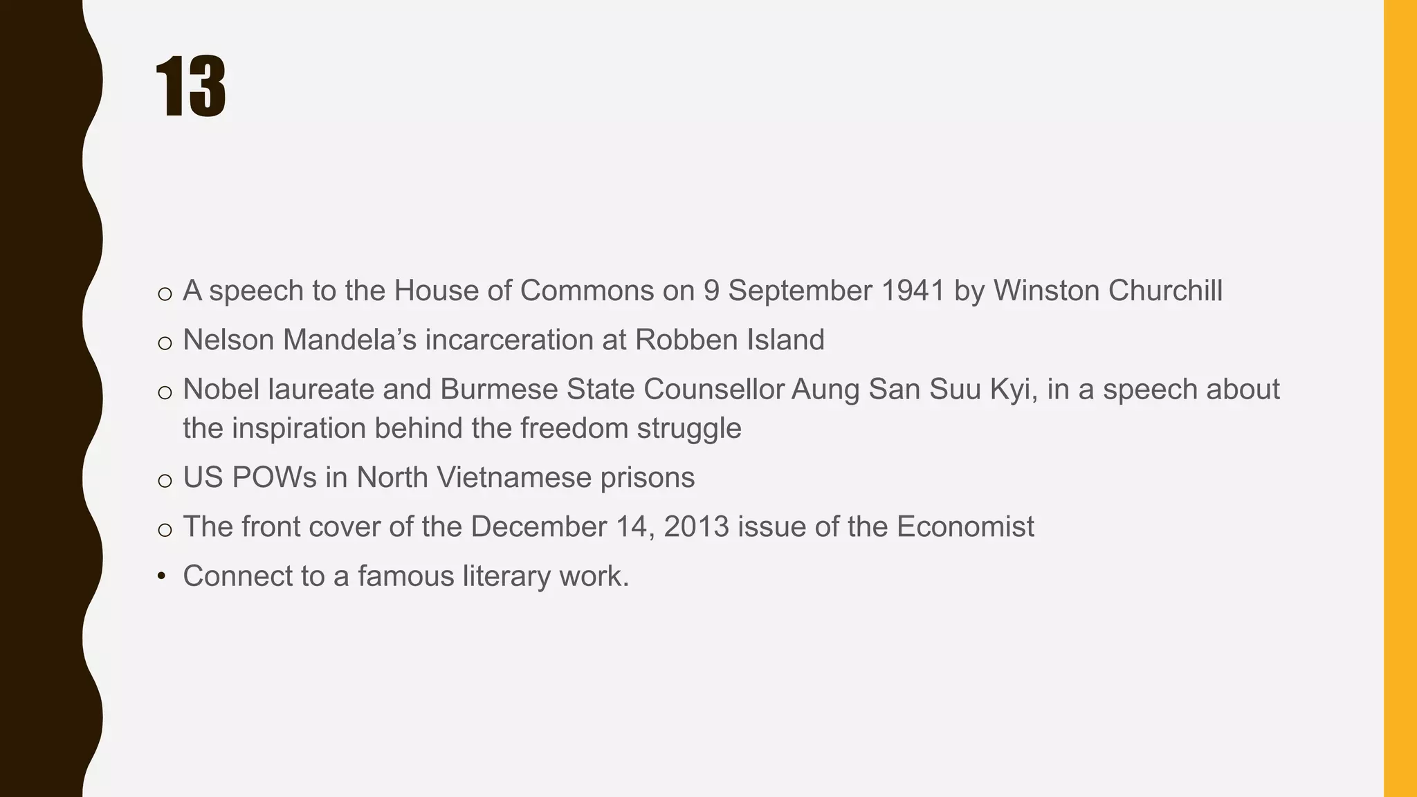 13
o A speech to the House of Commons on 9 September 1941 by Winston Churchill
o Nelson Mandela’s incarceration at Robben Island
o Nobel laureate and Burmese State Counsellor Aung San Suu Kyi, in a speech about
the inspiration behind the freedom struggle
o US POWs in North Vietnamese prisons
o The front cover of the December 14, 2013 issue of the Economist
• Connect to a famous literary work.
 