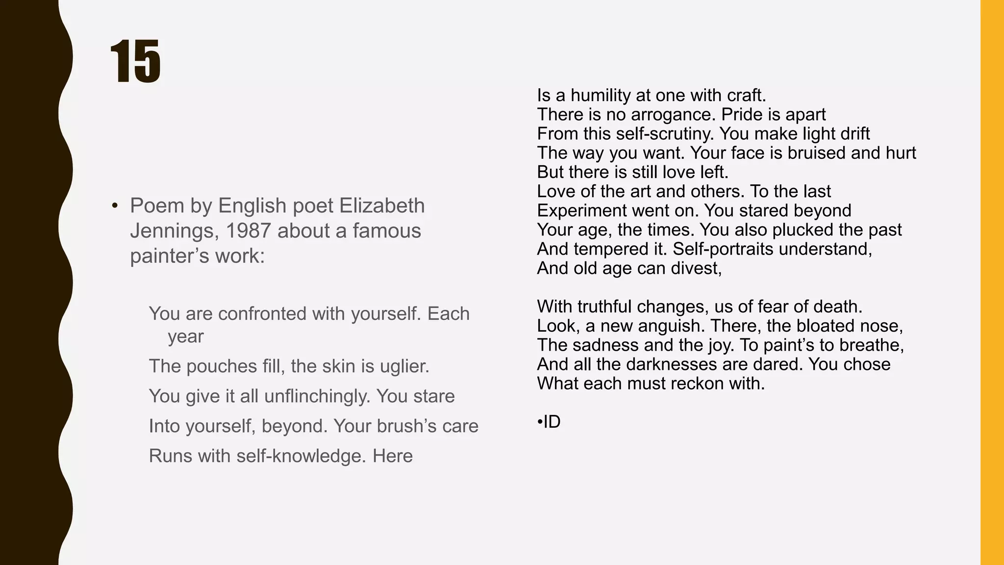 15
• Poem by English poet Elizabeth
Jennings, 1987 about a famous
painter’s work:
You are confronted with yourself. Each
year
The pouches fill, the skin is uglier.
You give it all unflinchingly. You stare
Into yourself, beyond. Your brush’s care
Runs with self-knowledge. Here
Is a humility at one with craft.
There is no arrogance. Pride is apart
From this self-scrutiny. You make light drift
The way you want. Your face is bruised and hurt
But there is still love left.
Love of the art and others. To the last
Experiment went on. You stared beyond
Your age, the times. You also plucked the past
And tempered it. Self-portraits understand,
And old age can divest,
With truthful changes, us of fear of death.
Look, a new anguish. There, the bloated nose,
The sadness and the joy. To paint’s to breathe,
And all the darknesses are dared. You chose
What each must reckon with.
•ID
 