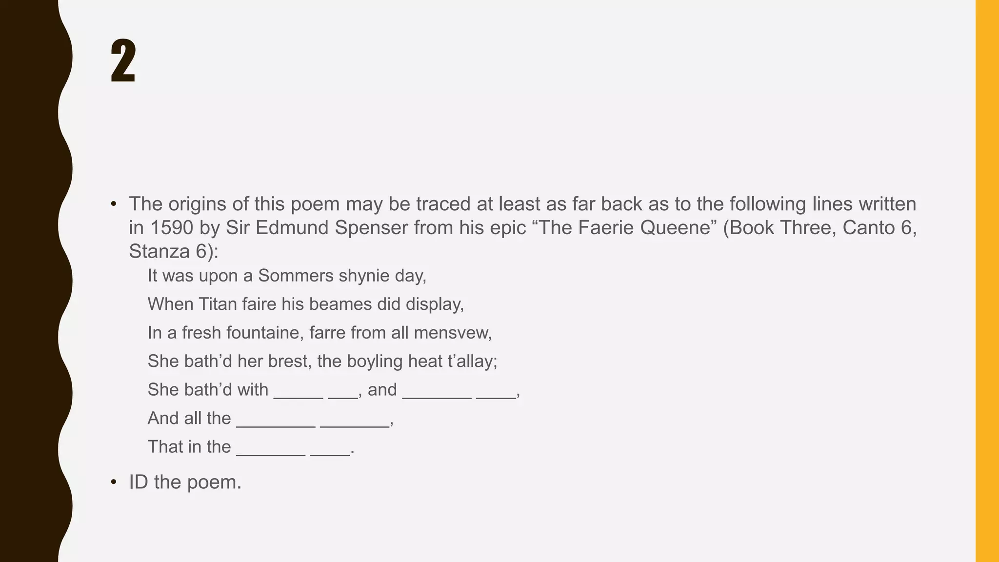 2
• The origins of this poem may be traced at least as far back as to the following lines written
in 1590 by Sir Edmund Spenser from his epic “The Faerie Queene” (Book Three, Canto 6,
Stanza 6):
It was upon a Sommers shynie day,
When Titan faire his beames did display,
In a fresh fountaine, farre from all mensvew,
She bath’d her brest, the boyling heat t’allay;
She bath’d with _____ ___, and _______ ____,
And all the ________ _______,
That in the _______ ____.
• ID the poem.
 