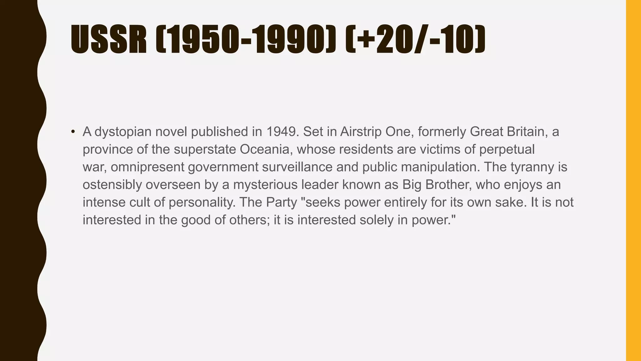 USSR (1950-1990) (+20/-10)
• A dystopian novel published in 1949. Set in Airstrip One, formerly Great Britain, a
province of the superstate Oceania, whose residents are victims of perpetual
war, omnipresent government surveillance and public manipulation. The tyranny is
ostensibly overseen by a mysterious leader known as Big Brother, who enjoys an
intense cult of personality. The Party "seeks power entirely for its own sake. It is not
interested in the good of others; it is interested solely in power."
 