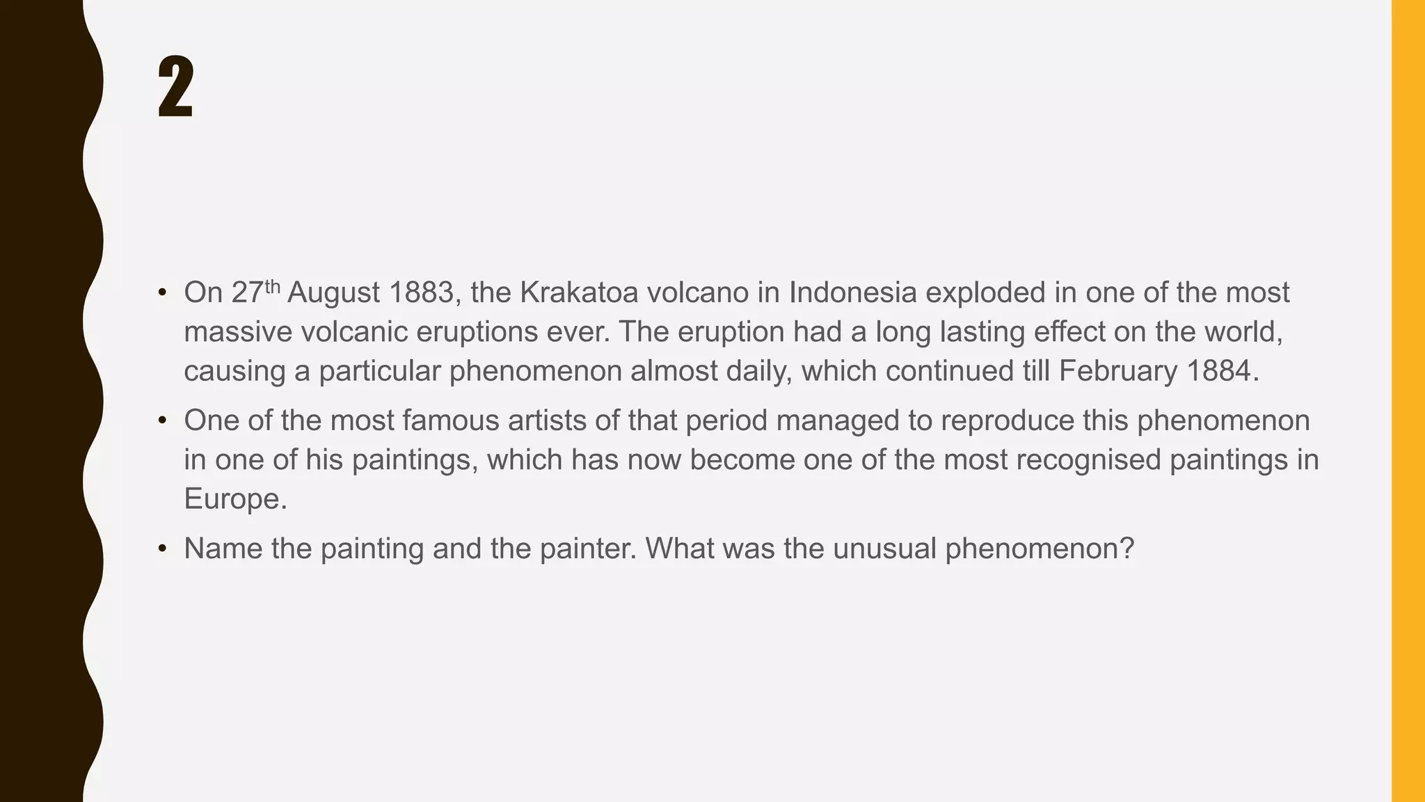 2
• On 27th August 1883, the Krakatoa volcano in Indonesia exploded in one of the most
massive volcanic eruptions ever. The eruption had a long lasting effect on the world,
causing a particular phenomenon almost daily, which continued till February 1884.
• One of the most famous artists of that period managed to reproduce this phenomenon
in one of his paintings, which has now become one of the most recognised paintings in
Europe.
• Name the painting and the painter. What was the unusual phenomenon?
 