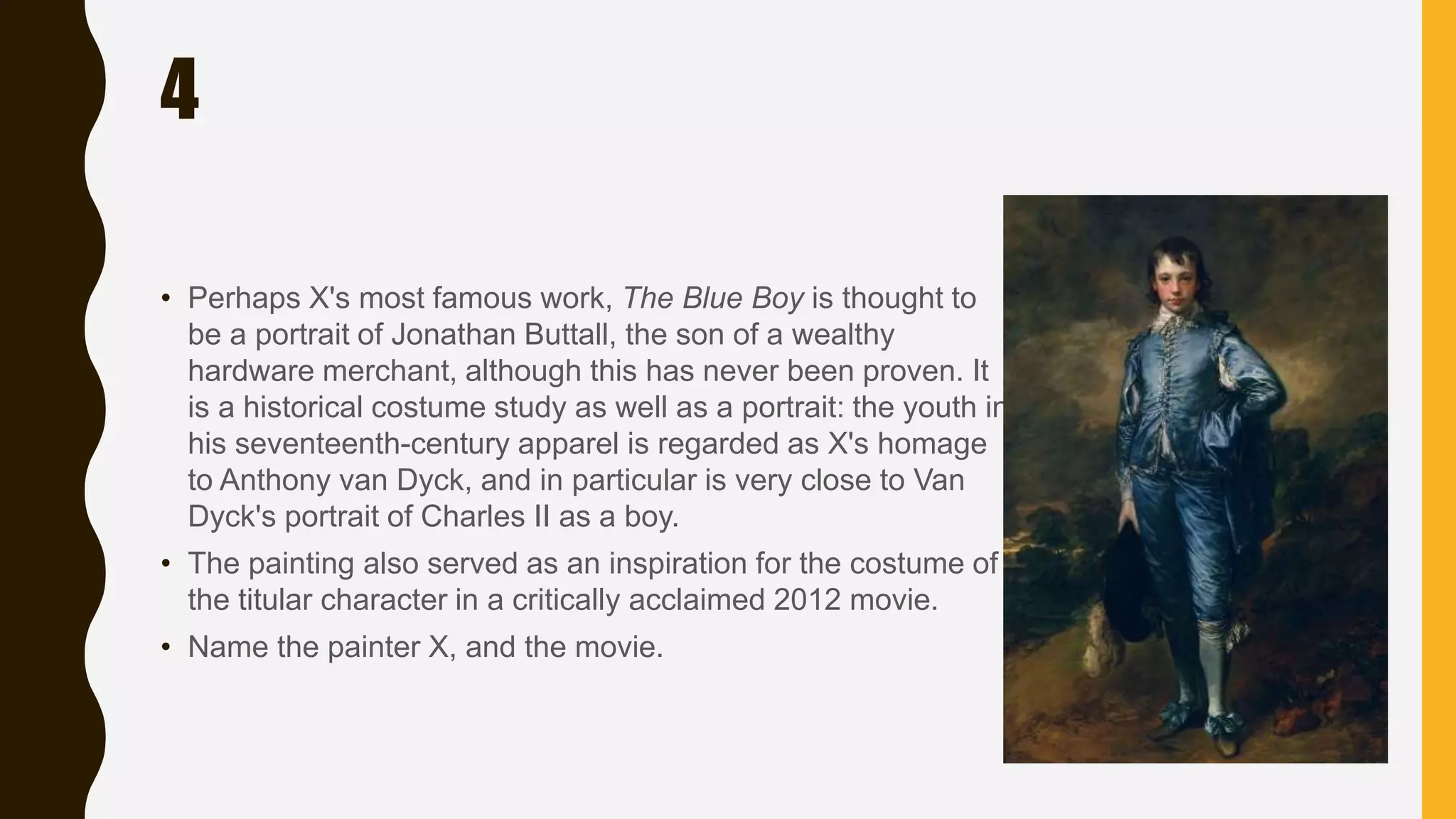 4
• Perhaps X's most famous work, The Blue Boy is thought to
be a portrait of Jonathan Buttall, the son of a wealthy
hardware merchant, although this has never been proven. It
is a historical costume study as well as a portrait: the youth in
his seventeenth-century apparel is regarded as X's homage
to Anthony van Dyck, and in particular is very close to Van
Dyck's portrait of Charles II as a boy.
• The painting also served as an inspiration for the costume of
the titular character in a critically acclaimed 2012 movie.
• Name the painter X, and the movie.
 