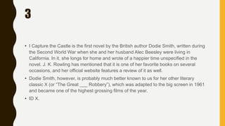 3
• I Capture the Castle is the first novel by the British author Dodie Smith, written during
the Second World War when she and her husband Alec Beesley were living in
California. In it, she longs for home and wrote of a happier time unspecified in the
novel. J. K. Rowling has mentioned that it is one of her favorite books on several
occasions, and her official website features a review of it as well.
• Dodie Smith, however, is probably much better known to us for her other literary
classic X (or “The Great ___ Robbery”), which was adapted to the big screen in 1961
and became one of the highest grossing films of the year.
• ID X.
 