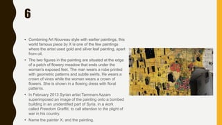 6
• Combining Art Nouveau style with earlier paintings, this
world famous piece by X is one of the few paintings
where the artist used gold and silver leaf painting, apart
from oil.
• The two figures in the painting are situated at the edge
of a patch of flowery meadow that ends under the
woman's exposed feet. The man wears a robe printed
with geometric patterns and subtle swirls. He wears a
crown of vines while the woman wears a crown of
flowers. She is shown in a flowing dress with floral
patterns.
• In February 2013 Syrian artist Tammam Azzam
superimposed an image of the painting onto a bombed
building in an unidentified part of Syria, in a work
called Freedom Graffiti, to call attention to the plight of
war in his country.
• Name the painter X, and the painting.
 