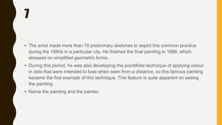 7
• The artist made more than 70 preliminary sketches to depict this common practice
during the 1880s in a particular city. He finished the final painting in 1886, which
stressed on simplified geometric forms.
• During this period, he was also developing the pointilliste technique of applying colour
in dots that were intended to fuse when seen from a distance, so this famous painting
became the first example of this technique. This feature is quite apparent on seeing
the painting.
• Name the painting and the painter.
 