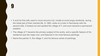 9
• X and his first wife used to move around a lot, mostly to avoid angry landlords, during
the initial part of their married life. In 1883, while on a train in Normandy with his
second wife, X looked out and spotted the village of Y, and soon became a permanent
resident.
• The village of Y became the primary subject of his works, and a specific feature of his
residence was the major one, and featured in his most famous paintings.
• Name the painter X, the village Y, and his famous series of paintings.
 