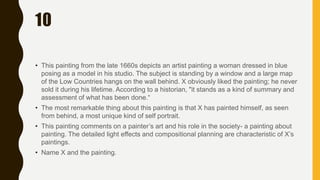 10
• This painting from the late 1660s depicts an artist painting a woman dressed in blue
posing as a model in his studio. The subject is standing by a window and a large map
of the Low Countries hangs on the wall behind. X obviously liked the painting; he never
sold it during his lifetime. According to a historian, "it stands as a kind of summary and
assessment of what has been done.“
• The most remarkable thing about this painting is that X has painted himself, as seen
from behind, a most unique kind of self portrait.
• This painting comments on a painter’s art and his role in the society- a painting about
painting. The detailed light effects and compositional planning are characteristic of X’s
paintings.
• Name X and the painting.
 