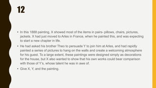 12
• In this 1888 painting, X showed most of the items in pairs- pillows, chairs, pictures,
jackets. X had just moved to Arles in France, when he painted this, and was expecting
to start a new chapter in life.
• He had asked his brother Theo to persuade Y to join him at Arles, and had rapidly
painted a series of pictures to hang on the walls and create a welcoming atmosphere
for his guest. To a large extent, these paintings were designed simply as decorations
for the house, but X also wanted to show that his own works could bear comparison
with those of Y’s, whose talent he was in awe of.
• Give X, Y, and the painting.
 