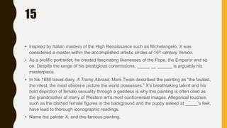 15
• Inspired by Italian masters of the High Renaissance such as Michelangelo, X was
considered a master within the accomplished artistic circles of 16th century Venice.
• As a prolific portraitist, he created fascinating likenesses of the Pope, the Emperor and so
on. Despite the range of his prestigious commissions, _____ __ ______ is arguably his
masterpiece.
• In his 1880 travel diary, A Tramp Abroad, Mark Twain described the painting as “the foulest,
the vilest, the most obscene picture the world possesses.” X’s breathtaking talent and his
bold depiction of female sexuality through a goddess is why this painting is often cited as
the grandmother of many of Western art’s most controversial images. Allegorical touches,
such as the clothed female figures in the background and the puppy asleep at _____’s feet,
have lead to thorough iconographic readings.
• Name the painter X, and this famous painting.
 