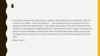 4
• X's attitude towards his most famous creation was ambivalent. In November 1891 he
wrote to his mother: "I think of slaying Y ... and winding him up for good and all. He
takes my mind from better things." His mother responded, "You won't! You can't! You
mustn't!" In an attempt to deflect publishers' demands for more Y stories, he raised his
price to a level intended to discourage them, but found they were willing to pay even
the large sums he asked. As a result, he became one of the best-paid authors of his
time.
• Give X and Y.
 