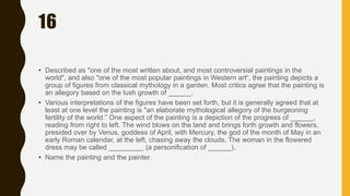 16
• Described as "one of the most written about, and most controversial paintings in the
world", and also "one of the most popular paintings in Western art“, the painting depicts a
group of figures from classical mythology in a garden. Most critics agree that the painting is
an allegory based on the lush growth of ______.
• Various interpretations of the figures have been set forth, but it is generally agreed that at
least at one level the painting is "an elaborate mythological allegory of the burgeoning
fertility of the world.” One aspect of the painting is a depiction of the progress of ______,
reading from right to left. The wind blows on the land and brings forth growth and flowers,
presided over by Venus, goddess of April, with Mercury, the god of the month of May in an
early Roman calendar, at the left, chasing away the clouds. The woman in the flowered
dress may be called _________ (a personification of ______).
• Name the painting and the painter.
 