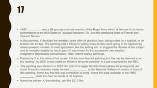 17
• HMS _________ was a 98-gun second-rate warship of the Royal Navy which is famous for its heroic
performance in the1805 Battle of Trafalgar between U.K. and the combined fleets of French and
Spanish Navies.
• In this painting, X depicted the warship, years after its glorious days, being pulled by a tugboat, to be
broken into scraps. The painting paid a tribute to sailing ships as they were going to be replaced by
steam-powered vessels. X used symbolism, like the setting sun, to suggest the demise of the subject
and its mortality despite its heroic past. X was known for his expressive colourisation,
imaginative landscapes and turbulent, often violent marine paintings.
• Painted by X at the prime of his career, it is his most famous painting and the one he referred to as
his “darling”. In 2005, it was voted as “Britain’s favourite painting” in a poll organized by the BBC.
• This painting was shown in a 2012 film (part of a bigger film franchise) where the protagonist (an
iconic fictional character) meets his new ___________ at the National Gallery in London, in front of
this painting. Some say that this was symbolism of sorts, where the lead character is the HMS
_________, while the man he meets is his tugboat.
• Name the painter X, the painting, and the 2012 film.
 