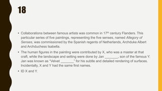 18
• Collaborations between famous artists was common in 17th century Flanders. This
particular series of five paintings, representing the five senses, named Allegory of
Senses, was commissioned by the Spanish regents of Netherlands, Archduke Albert
and Archduchess Isabella.
• The human figures in the painting were contributed by X, who was a master at that
craft, while the landscape and setting were done by Jan _______, son of the famous Y.
Jan was known as “Velvet _______” for his subtle and detailed rendering of surfaces.
Incidentally, X and Y had the same first names.
• ID X and Y.
 